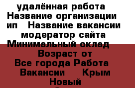 удалённая работа › Название организации ­ ип › Название вакансии ­ модератор сайта › Минимальный оклад ­ 39 500 › Возраст от ­ 18 - Все города Работа » Вакансии   . Крым,Новый Свет